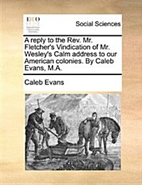 A Reply to the REV. Mr. Fletchers Vindication of Mr. Wesleys Calm Address to Our American Colonies. by Caleb Evans, M.A. (Paperback)