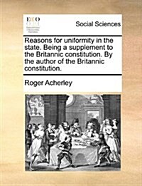Reasons for Uniformity in the State. Being a Supplement to the Britannic Constitution. by the Author of the Britannic Constitution. (Paperback)