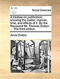 A Treatise on Justification: Showing the Matter, Manner, Time, and Effects of It. by the Reverend Mr. Thomas Dutton, ... the Third Edition. (Paperback)