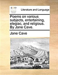 Poems on Various Subjects, Entertaining, Elegiac, and Religious. by Jane Cave. (Paperback)