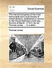 The Rise and Progress of the Most Honourable and Loyal Society of Antient Britons, Established in Honour to Her Royal Highnesss Birth-Day, ... the Fi (Paperback)