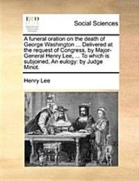 A Funeral Oration on the Death of George Washington ... Delivered at the Request of Congress, by Major-General Henry Lee, ... to Which Is Subjoined, a (Paperback)