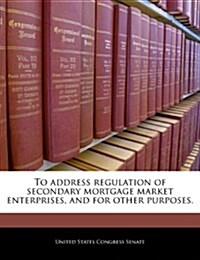 To Address Regulation of Secondary Mortgage Market Enterprises, and for Other Purposes. (Paperback)