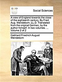 A View of England Towards the Close of the Eighteenth Century. by Fred. Aug. Wendeborn, LL.D. Translated from the Original German, by the Author Himse (Paperback)