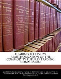 Hearing to Review Reauthorization of the Commodity Futures Trading Commission (Paperback)