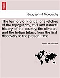 The Territory of Florida: Or Sketches of the Topography, Civil and Natural History, of the Country, the Climate, and the Indian Tribes, from the (Paperback)