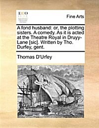 A Fond Husband: Or, the Plotting Sisters. a Comedy. as It Is Acted at the Theatre Royal in Druyy-Lane [Sic]. Written by Tho. Durfey, G (Paperback)