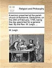 A Sermon Preached at the Parish Church of Ashborne, Derbyshire, on the 25th of February, 1795, Being the Day Appointed for a General Fast. by the REV. (Paperback)