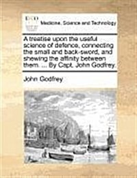 A Treatise Upon the Useful Science of Defence, Connecting the Small and Back-Sword, and Shewing the Affinity Between Them. ... by Capt. John Godfrey. (Paperback)