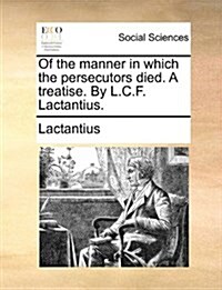 Of the Manner in Which the Persecutors Died. a Treatise. by L.C.F. Lactantius. (Paperback)