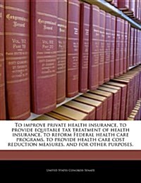To Improve Private Health Insurance, to Provide Equitable Tax Treatment of Health Insurance, to Reform Federal Health Care Programs, to Provide Health (Paperback)