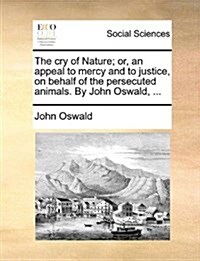 The Cry of Nature; Or, an Appeal to Mercy and to Justice, on Behalf of the Persecuted Animals. by John Oswald, ... (Paperback)