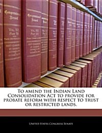 To Amend the Indian Land Consolidation ACT to Provide for Probate Reform with Respect to Trust or Restricted Lands. (Paperback)