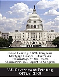 House Hearing, 112th Congress: Mortgage Finance Reform: An Examination of the Obama Administrations Report to Congress (Paperback)