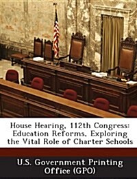 House Hearing, 112th Congress: Education Reforms, Exploring the Vital Role of Charter Schools (Paperback)