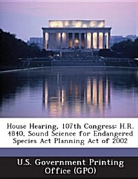 House Hearing, 107th Congress: H.R. 4840, Sound Science for Endangered Species ACT Planning Act of 2002 (Paperback)