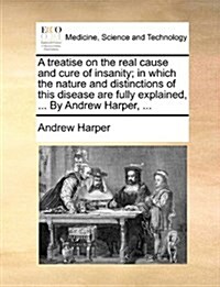 A Treatise on the Real Cause and Cure of Insanity; In Which the Nature and Distinctions of This Disease Are Fully Explained, ... by Andrew Harper, ... (Paperback)