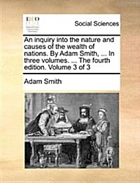 An Inquiry Into the Nature and Causes of the Wealth of Nations. by Adam Smith, ... in Three Volumes. ... the Fourth Edition. Volume 3 of 3 (Paperback)