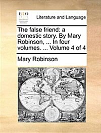 The False Friend: A Domestic Story. by Mary Robinson, ... in Four Volumes. ... Volume 4 of 4 (Paperback)