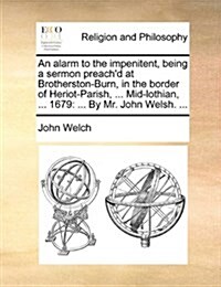 An Alarm to the Impenitent, Being a Sermon Preachd at Brotherston-Burn, in the Border of Heriot-Parish, ... Mid-Lothian, ... 1679: ... by Mr. John We (Paperback)