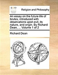 An Essay on the Future Life of Brutes, Introduced with Observations Upon Evil, Its Nature, and Origin. by Richard Dean, ... Volume 1 of 2 (Paperback)