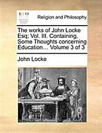 The Works of John Locke Esq; Vol. III. Containing, Some Thoughts Concerning Education... Volume 3 of 3 (Paperback)