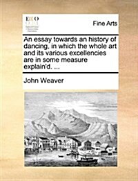 An Essay Towards an History of Dancing, in Which the Whole Art and Its Various Excellencies Are in Some Measure Explaind. ... (Paperback)