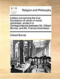Letters Concerning the True Foundation of Virtue or Moral Goodness, Wrote in a Correspondence Between Mr. Gilbert Burnet, and Mr. Francis Hutcheson. (Paperback)