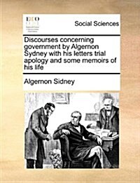 Discourses Concerning Government by Algernon Sydney with His Letters Trial Apology and Some Memoirs of His Life (Paperback)