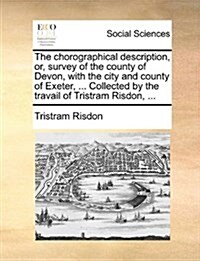 The Chorographical Description, Or, Survey of the County of Devon, with the City and County of Exeter, ... Collected by the Travail of Tristram Risdon (Paperback)