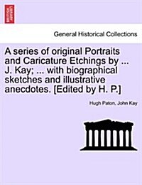 A Series of Original Portraits and Caricature Etchings by ... J. Kay; ... with Biographical Sketches and Illustrative Anecdotes. [Edited by H. P.] Vol (Paperback)