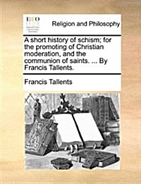 A Short History of Schism; For the Promoting of Christian Moderation, and the Communion of Saints. ... by Francis Tallents. (Paperback)