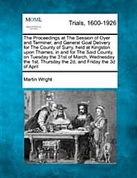 The Proceedings at the Session of Oyer and Terminer, and General Goal Delivery for the County of Surry, Held at Kingston Upon Thames, in and for the S (Paperback)