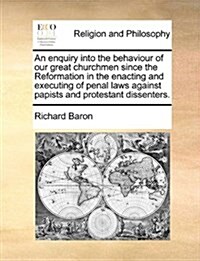 An Enquiry Into the Behaviour of Our Great Churchmen Since the Reformation in the Enacting and Executing of Penal Laws Against Papists and Protestant (Paperback)