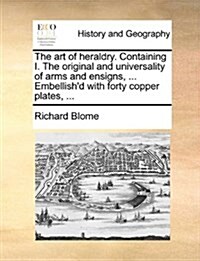 The Art of Heraldry. Containing I. the Original and Universality of Arms and Ensigns, ... Embellishd with Forty Copper Plates, ... (Paperback)