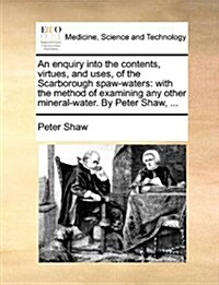 An Enquiry Into the Contents, Virtues, and Uses, of the Scarborough Spaw-Waters: With the Method of Examining Any Other Mineral-Water. by Peter Shaw, (Paperback)