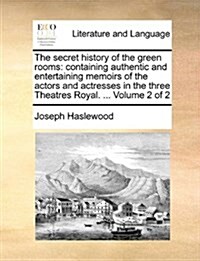 The Secret History of the Green Rooms: Containing Authentic and Entertaining Memoirs of the Actors and Actresses in the Three Theatres Royal. ... Volu (Paperback)