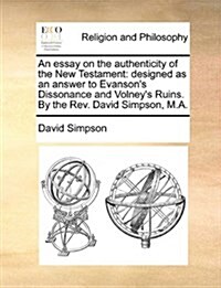 An Essay on the Authenticity of the New Testament: Designed as an Answer to Evansons Dissonance and Volneys Ruins. by the REV. David Simpson, M.A. (Paperback)