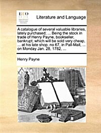 A Catalogue of Several Valuable Libraries, Lately Purchased; ... Being the Stock in Trade of Henry Payne, Bookseller, Bankrupt; Which Will Be Sold Ver (Paperback)