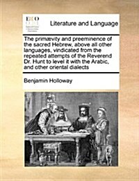 The Primaevity and Preeminence of the Sacred Hebrew, Above All Other Languages, Vindicated from the Repeated Attempts of the Reverend Dr. Hunt to Leve (Paperback)