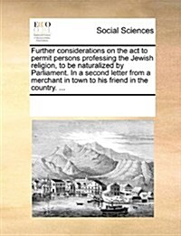 Further Considerations on the ACT to Permit Persons Professing the Jewish Religion, to Be Naturalized by Parliament. in a Second Letter from a Merchan (Paperback)