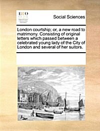 London Courtship; Or, a New Road to Matrimony. Consisting of Original Letters Which Passed Between a Celebrated Young Lady of the City of London and S (Paperback)
