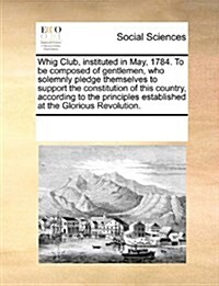 Whig Club, Instituted in May, 1784. to Be Composed of Gentlemen, Who Solemnly Pledge Themselves to Support the Constitution of This Country, According (Paperback)