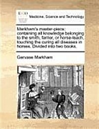 Markhams Master-Piece: Containing All Knowledge Belonging to the Smith, Farrier, or Horse-Leach, Touching the Curing All Diseases in Horses. (Paperback)