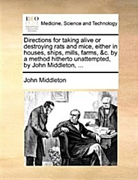 Directions for Taking Alive or Destroying Rats and Mice, Either in Houses, Ships, Mills, Farms, &C. by a Method Hitherto Unattempted, by John Middleto (Paperback)