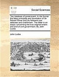 Two Treatises of Government. in the Former the False Principles and Foundation of Sir Robert Filmer and His Followers Are Detected and Overthrown. the (Paperback)