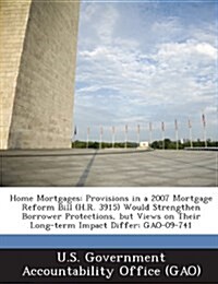 Home Mortgages: Provisions in a 2007 Mortgage Reform Bill (H.R. 3915) Would Strengthen Borrower Protections, But Views on Their Long-T (Paperback)