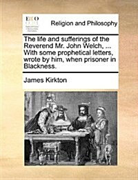 The Life and Sufferings of the Reverend Mr. John Welch, ... with Some Prophetical Letters, Wrote by Him, When Prisoner in Blackness. (Paperback)