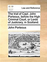 The Trial of Capt. John Porteous, Before the High Criminal Court, or Lords of Justiciary, in Scotland. (Paperback)