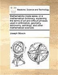 Mathematicks Made Easie, or a Mathematical Dictionary, Explaining the Terms of Art and Difficult Phrases Used in Arithmetick, Geometry, Astronomy, Ast (Paperback)